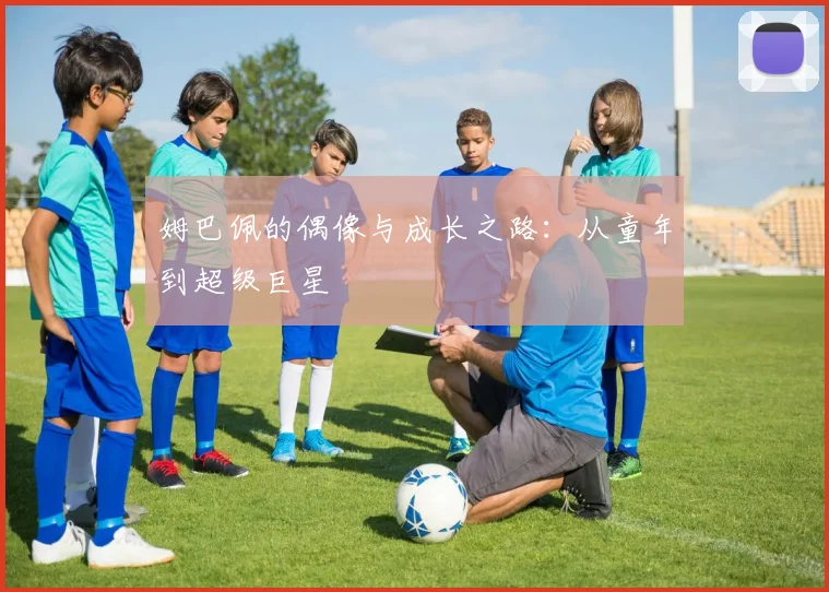 姆巴佩的偶像与成长之路:从童年到超级巨星